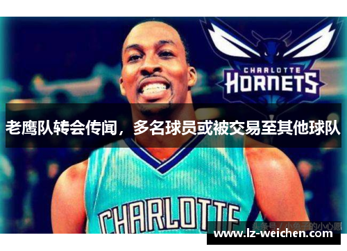 老鹰队转会传闻，多名球员或被交易至其他球队
