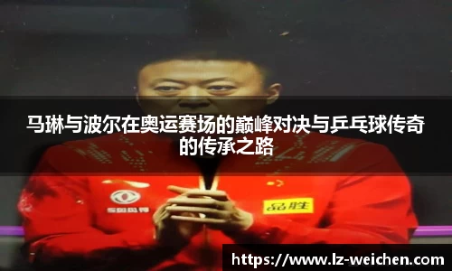 马琳与波尔在奥运赛场的巅峰对决与乒乓球传奇的传承之路
