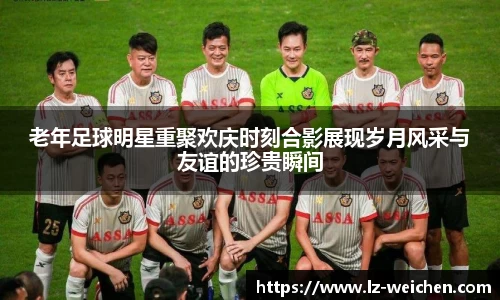 老年足球明星重聚欢庆时刻合影展现岁月风采与友谊的珍贵瞬间