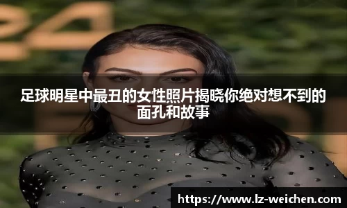 足球明星中最丑的女性照片揭晓你绝对想不到的面孔和故事