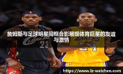 詹姆斯与足球明星同框合影展现体育巨星的友谊与激情