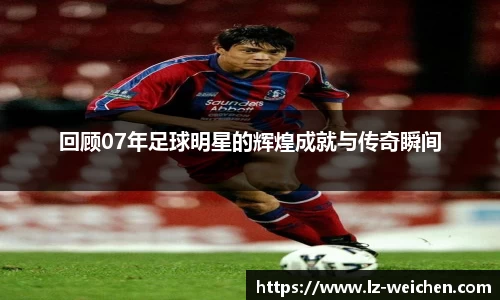 回顾07年足球明星的辉煌成就与传奇瞬间